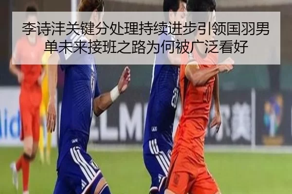 李诗沣关键分处理持续进步引领国羽男单未来接班之路为何被广泛看好