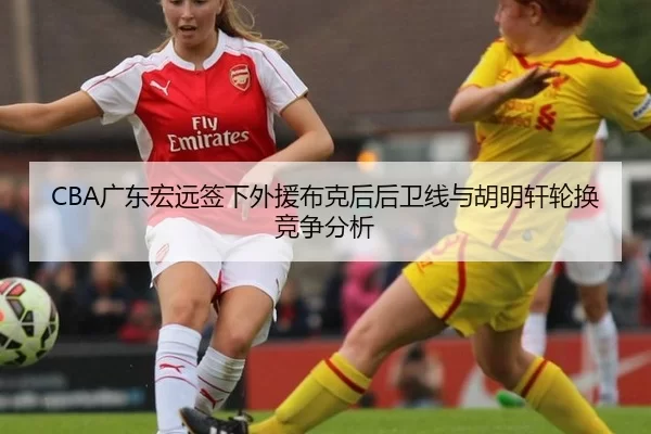 CBA广东宏远签下外援布克后后卫线与胡明轩轮换竞争分析